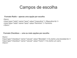 Campos de escolha
  Formato Radio – apenas uma opção por escolha
 <form>
 <input type="radio" name="sexo" value="masculino" /> Masculino<br />
 <input type="radio" name="sexo" value="feminino" /> Feminino
 </form>



 Formato Checkbox – uma ou mais opções por escolha

<form>
<input type="checkbox" name="veiculo" value="Bicicleta" /> Eu tenho uma bicicleta<br />
<input type="checkbox" name="veiculo" value="Carro" /> Eu tenho um carro
</form>
 
