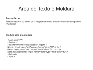 Área de Texto e Moldura
Área de Texto
<textarea rows="10" cols="30"> Programar HTML é mais simples do que parece!
</textarea>




Moldura para o formulário

 <form action="">
 <fieldset>
 <legend>Informações pessoais:</legend>
 Nome: <input type="text" name="nome" size="30" /><br />
 email: <input type="text" name="email" size="30" /><br />
 Data de nascimento: <input name="data" type="text" size="10" />
 </fieldset>
 </form>
 