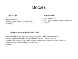 Botões
 Tipo button                                Tipo submit
                                           <form action="">
<form action="">
                                           <input type="submit" value="Enviar">
<input type="button" value="Olá!">
                                           </form>
</form>



     Determinando ação no formulário

<form name="input" action="html_form_action.php" method="get">
Nome: <input type="text" name="nome" value="Dalton" /><br />
Sobrenome: <input type="text" name="sobrenome" value="Martins" /><br />
<input type="submit" value="Submit" />
</form>
 