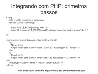 Integrando com PHP: primeiros
                passos
<?php
  // Se o botão enviar for pressionado!
  if (isset($_POST['enviar']))
  {
      echo "Ola ".$_POST['nome']."!<br />";
      echo "O endereco ".$_POST['email']." vai agora receber muitos spans!!<br />";
  }
?>

<form action="exemplosimples.php" method="post">
   <p>
      Nome:<br />
      <input type="text" name="nome" size="20" maxlength="40" value="" />
   </p>
   <p>
      Email:<br />
      <input type="text" name="email" size="20" maxlength="40" value="" />
</p>
   <input type="submit" name = "enviar" value="Enviar" />
</form>

            Observação: O nome do arquivo deve ser exemplosimples.php
 