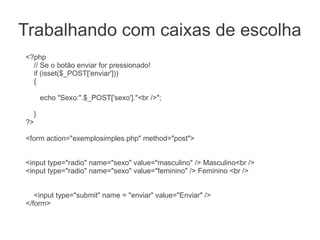 Trabalhando com caixas de escolha
<?php
  // Se o botão enviar for pressionado!
  if (isset($_POST['enviar']))
  {

      echo "Sexo:".$_POST['sexo']."<br />";

  }
?>

<form action="exemplosimples.php" method="post">


<input type="radio" name="sexo" value="masculino" /> Masculino<br />
<input type="radio" name="sexo" value="feminino" /> Feminino <br />


   <input type="submit" name = "enviar" value="Enviar" />
</form>
 