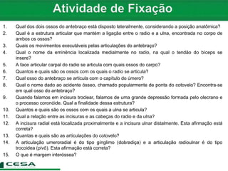 1. Qual dos dois ossos do antebraço está disposto lateralmente, considerando a posição anatômica?
2. Qual é a estrutura articular que mantém a ligação entre o radio e a ulna, encontrada no corpo de
ambos os ossos?
3. Quais os movimentos executáveis pelas articulações do antebraço?
4. Qual o nome da eminência localizada medialmente no radio, na qual o tendão do bíceps se
insere?
5. A face articular carpal do radio se articula com quais ossos do carpo?
6. Quantos e quais são os ossos com os quais o radio se articula?
7. Qual osso do antebraço se articula com o capítulo do úmero?
8. Qual o nome dado ao acidente ósseo, chamado popularmente de ponta do cotovelo? Encontra-se
em qual osso do antebraço?
9. Quando falamos em incisura troclear, falamos de uma grande depressão formada pelo olecrano e
o processo coronóide. Qual a finalidade dessa estrutura?
10. Quantos e quais são os ossos com os quais a ulna se articula?
11. Qual a relação entre as incisuras e as cabeças do radio e da ulna?
12. A incisura radial está localizada proximalmente e a incisura ulnar distalmente. Esta afirmação está
correta?
13. Quantas e quais são as articulações do cotovelo?
14. A articulação umeroradial é do tipo gínglimo (dobradiça) e a articulação radioulnar é do tipo
trocoidea (pivô). Esta afirmação está correta?
15. O que é margem interóssea?
 