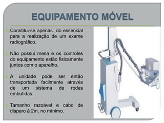  Constitui-se apenas do essencial
para a realização de um exame
radiográfico.
 Não possui mesa e os controles
do equipamento estão fisicamente
juntos com o aparelho.
 A unidade pode ser então
transportada facilmente através
de um sistema de rodas
embutidas.
 Tamanho razoável e cabo de
disparo à 2m, no mínimo.
 