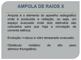  Ampola é o elemento do aparelho radiográfico
onde é produzida a radiação, ou seja, um
espaço evacuado onde dois eletrodos são
colocados para que haja a circulação de
corrente elétrica.
 Evolução-->vácuo e vidro temperado evacuado.
 Obstáculo metálico de alto peso
atômicotungstênio.
 