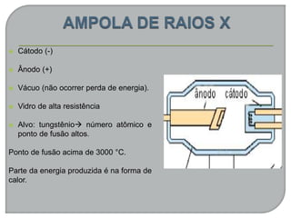  Cátodo (-)
 Ânodo (+)
 Vácuo (não ocorrer perda de energia).
 Vidro de alta resistência
 Alvo: tungstênio número atômico e
ponto de fusão altos.
Ponto de fusão acima de 3000 °C.
Parte da energia produzida é na forma de
calor.
 