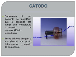  Geralmente é um
filamento de tungstênio
que é aquecido até
atingir alta temperatura
produzindo os
elétronsEfeito
termoiônico.
 Esses elétrons atingem o
alvo (ânodo) num ponto
determinado, chamado
de ponto focal.
 