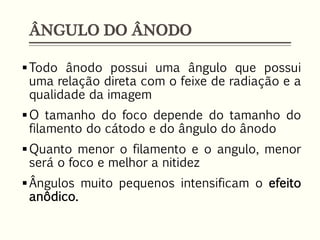 ÂNGULO DO ÂNODO
Todo ânodo possui uma ângulo que possui
uma relação direta com o feixe de radiação e a
qualidade da imagem
O tamanho do foco depende do tamanho do
filamento do cátodo e do ângulo do ânodo
Quanto menor o filamento e o angulo, menor
será o foco e melhor a nitidez
Ângulos muito pequenos intensificam o efeito
anôdico.
 