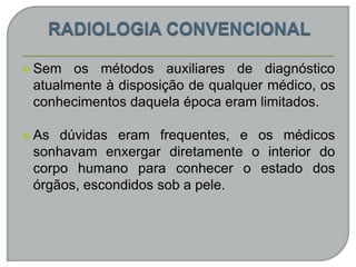  Sem os métodos auxiliares de diagnóstico
atualmente à disposição de qualquer médico, os
conhecimentos daquela época eram limitados.
 As dúvidas eram frequentes, e os médicos
sonhavam enxergar diretamente o interior do
corpo humano para conhecer o estado dos
órgãos, escondidos sob a pele.
 