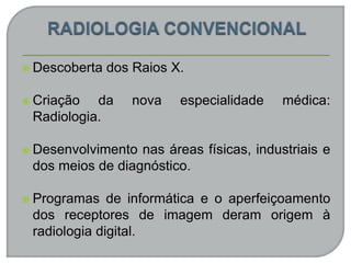  Descoberta dos Raios X.
 Criação da nova especialidade médica:
Radiologia.
 Desenvolvimento nas áreas físicas, industriais e
dos meios de diagnóstico.
 Programas de informática e o aperfeiçoamento
dos receptores de imagem deram origem à
radiologia digital.
 