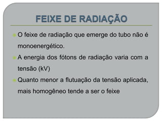  O feixe de radiação que emerge do tubo não é
monoenergético.
 A energia dos fótons de radiação varia com a
tensão (kV)
 Quanto menor a flutuação da tensão aplicada,
mais homogêneo tende a ser o feixe
 