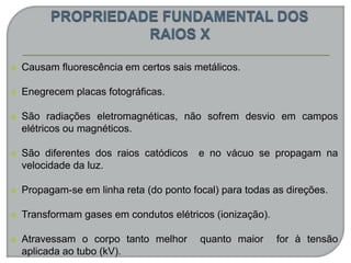  Causam fluorescência em certos sais metálicos.
 Enegrecem placas fotográficas.
 São radiações eletromagnéticas, não sofrem desvio em campos
elétricos ou magnéticos.
 São diferentes dos raios catódicos e no vácuo se propagam na
velocidade da luz.
 Propagam-se em linha reta (do ponto focal) para todas as direções.
 Transformam gases em condutos elétricos (ionização).
 Atravessam o corpo tanto melhor quanto maior for à tensão
aplicada ao tubo (kV).
 
