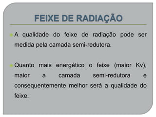  A qualidade do feixe de radiação pode ser
medida pela camada semi-redutora.
 Quanto mais energético o feixe (maior Kv),
maior a camada semi-redutora e
consequentemente melhor será a qualidade do
feixe.
 