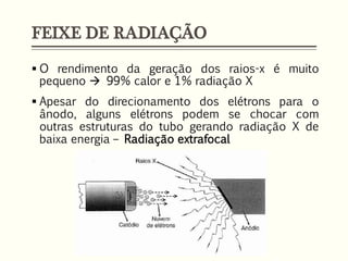 FEIXE DE RADIAÇÃO
 O rendimento da geração dos raios-x é muito
pequeno  99% calor e 1% radiação X
 Apesar do direcionamento dos elétrons para o
ânodo, alguns elétrons podem se chocar com
outras estruturas do tubo gerando radiação X de
baixa energia – Radiação extrafocal
 