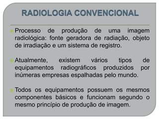 Processo de produção de uma imagem
radiológica: fonte geradora de radiação, objeto
de irradiação e um sistema de registro.
 Atualmente, existem vários tipos de
equipamentos radiográficos produzidos por
inúmeras empresas espalhadas pelo mundo.
 Todos os equipamentos possuem os mesmos
componentes básicos e funcionam segundo o
mesmo princípio de produção de imagem.
 