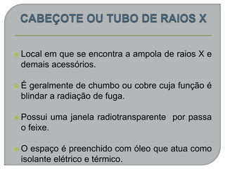  Local em que se encontra a ampola de raios X e
demais acessórios.
 É geralmente de chumbo ou cobre cuja função é
blindar a radiação de fuga.
 Possui uma janela radiotransparente por passa
o feixe.
 O espaço é preenchido com óleo que atua como
isolante elétrico e térmico.
 