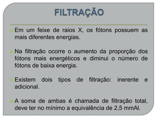  Em um feixe de raios X, os fótons possuem as
mais diferentes energias.
 Na filtração ocorre o aumento da proporção dos
fótons mais energéticos e diminui o número de
fótons de baixa energia.
 Existem dois tipos de filtração: inerente e
adicional.
 A soma de ambas é chamada de filtração total,
deve ter no mínimo a equivalência de 2,5 mmAl.
 
