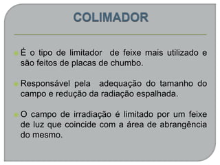  É o tipo de limitador de feixe mais utilizado e
são feitos de placas de chumbo.
 Responsável pela adequação do tamanho do
campo e redução da radiação espalhada.
 O campo de irradiação é limitado por um feixe
de luz que coincide com a área de abrangência
do mesmo.
 