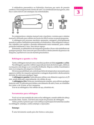 A rebitadeira pneumática ou hidráulica funciona por meio de pressão               A U L A
contínua. Essa máquina tem a forma de um C e é constituída de duas garras, uma
fixa e outra móvel com estampos nas extremidades.
                                                                                        3



    Se compararmos o sistema manual com o mecânico, veremos que o sistema
manual é utilizado para rebitar em locais de difícil acesso ou peças pequenas.
    A rebitagem por processo mecânico apresenta vantagens, principalmente
quando é usada a rebitadeira pneumática ou hidráulica. Essa máquina é silenci-
osa, trabalha com rapidez e permite rebitamento mais resistente, pois o rebite
preenche totalmente o furo, sem deixar espaço.
    Entretanto, as rebitadeiras são máquinas grandes e fixas e não trabalham em
qualquer posição. Nos casos em que é necessário o deslocamento da pessoa e da
máquina, é preferível o uso do martelo pneumático.


    Rebitagem a quente e a frio

     Tanto a rebitagem manual como a mecânica podem ser feitas a quente ou a frio
                                                                               frio.
     Na rebitagem a quente o rebite é aquecido por meio de fornos a gás , elétricos
ou maçarico até atingir a cor vermelho-brilhante. Depois o rebite é martelado à
mão ou à máquina até adquirir o formato.
     Os fornos possibilitam um controle perfeito da temperatura necessária para
aquecer o rebite. Já o maçarico apresenta a vantagem de permitir o deslocamento
da fonte de calor para qualquer lugar.
     A rebitagem a quente é indicada para rebites com diâmetro superior a 6,35
mm, sendo aplicada, especialmente, em rebites de aço.
     A rebitagem a frio é feita por martelamento simples, sem utilizar qualquer
fonte de calor. É indicada para rebites com diâmetro de até 6,3 mm, se o trabalho
for à mão, e de 10 mm, se for à máquina.
     Usa-se na rebitagem a frio rebites de aço, alumínio etc.


    Ferramentas para rebitagem

    Você vai ver um exemplo de como se faz rebitagem, usando rebite de cabeça
escareada chata. Assim, você terá uma noção do processo de rebitagem.
    Antes, porém, é preciso que você conheça as principais ferramentas usadas
na rebitagem: estampo, contra-estampo e repuxador.

    Estampo

    É uma ferramenta usada para dar forma a uma peça.
 