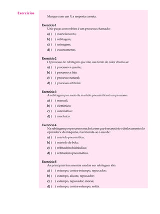 Exercícios
  A U L A
                Marque com um X a resposta correta.

   3         Exercício 1
                Unir peças com rebites é um processo chamado:
                a) ( ) martelamento;
                b) ( ) rebitagem;
                c) ( ) usinagem;
                d) ( ) escareamento.

             Exercício 2
                O processo de rebitagem que não usa fonte de calor chama-se:
                a) ( ) processo a quente;
                b) ( ) processo a frio;
                c) ( ) processo natural;
                d) ( ) processo artificial.

             Exercício 3
                A rebitagem por meio de martelo pneumático é um processo:
                a) ( ) manual;
                b) ( ) eletrônico;
                c) ( ) automático;
                d) ( ) mecânico.

             Exercício 4
                Na rebitagem por processo mecânico em que é necessário o deslocamento do
                operador e da máquina, recomenda-se o uso de:
                a) ( ) martelo pneumático;
                b) ( ) martelo de bola;
                c) ( ) rebitadeira hidráulica;
                d) ( ) rebitadeira pneumática.

             Exercício 5
                As principais ferramentas usadas em rebitagem são:
                a) ( ) estampo, contra-estampo, repuxador;
                b) ( ) estampo, alicate, repuxador;
                c) ( ) estampo, repuxador, morsa;
                d) ( ) estampo, contra-estampo, solda.
 