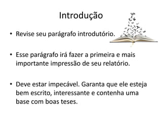 Introdução
• Revise seu parágrafo introdutório.
• Esse parágrafo irá fazer a primeira e mais
importante impressão de seu relatório.
• Deve estar impecável. Garanta que ele esteja
bem escrito, interessante e contenha uma
base com boas teses.
 