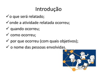 Introdução
o que será relatado;
onde a atividade relatada ocorreu;
 quando ocorreu;
 como ocorreu;
 por que ocorreu (com quais objetivos);
 o nome das pessoas envolvidas.
 