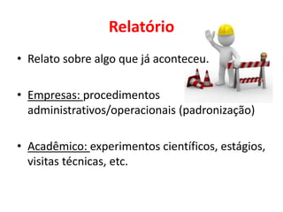 Relatório
• Relato sobre algo que já aconteceu.
• Empresas: procedimentos
administrativos/operacionais (padronização)
• Acadêmico: experimentos científicos, estágios,
visitas técnicas, etc.
 