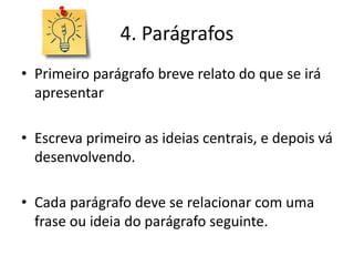 4. Parágrafos
• Primeiro parágrafo breve relato do que se irá
apresentar
• Escreva primeiro as ideias centrais, e depois vá
desenvolvendo.
• Cada parágrafo deve se relacionar com uma
frase ou ideia do parágrafo seguinte.
 