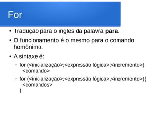 For
● Tradução para o inglês da palavra para.
● O funcionamento é o mesmo para o comando
homônimo.
● A sintaxe é:
– for (<inicialização>;<expressão lógica>;<incremento>)
<comando>
– for (<inicialização>;<expressão lógica>;<incremento>){
<comandos>
}
 