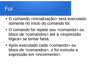 For
● O comando <inicialização> será executado
somente no início do comando for.
● O comando for repete seu <comando> ou
bloco de <comandos> até a <expressão
lógica> se tornar falsa.
● Após executado cada <comando> ou
bloco de <comandos>, o for executa a
expressão em <incremento>.
 