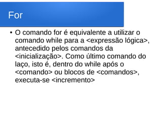 For
● O comando for é equivalente a utilizar o
comando while para a <expressão lógica>,
antecedido pelos comandos da
<inicialização>. Como último comando do
laço, isto é, dentro do while após o
<comando> ou blocos de <comandos>,
executa-se <incremento>
 