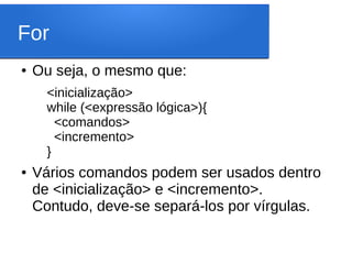 For
● Ou seja, o mesmo que:
<inicialização>
while (<expressão lógica>){
<comandos>
<incremento>
}
● Vários comandos podem ser usados dentro
de <inicialização> e <incremento>.
Contudo, deve-se separá-los por vírgulas.
 