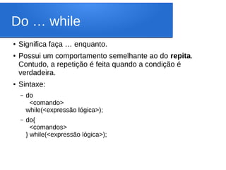 Do … while
● Significa faça … enquanto.
● Possui um comportamento semelhante ao do repita.
Contudo, a repetição é feita quando a condição é
verdadeira.
● Sintaxe:
– do
<comando>
while(<expressão lógica>);
– do{
<comandos>
} while(<expressão lógica>);
 