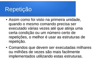Repetição
● Assim como foi visto na primeira unidade,
quando o mesmo comando precisa ser
executado várias vezes até que atinja uma
certa condição ou um número certo de
repetições, o melhor é usar as estruturas de
repetição.
● Comandos que devem ser executadas milhares
ou milhões de vezes são mais facilmente
implementados utilizando estas estruturas.
 