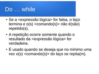 Do … while
● Se a <expressão lógica> for falsa, o laço
termina e o(s) <comando(s)> não é(são)
repetido(s).
● A repetição ocorre somente quando o
resultado da <expressão lógica> for
verdadeira.
● É usado quando se deseja que no mínimo uma
vez o(s) <comando(s)> do laço se repita(m).
 
