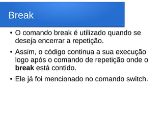 Break
● O comando break é utilizado quando se
deseja encerrar a repetição.
● Assim, o código continua a sua execução
logo após o comando de repetição onde o
break está contido.
● Ele já foi mencionado no comando switch.
 