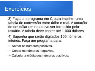 Exercícios
3) Faça um programa em C para imprimir uma
tabela de conversão entre dólar e real. A cotação
de um dólar em real deve ser fornecida pelo
usuário. A tabela deve conter até 1.000 dólares.
4) Suponha que serão digitados 100 números
inteiros. Faça um programa para:
– Somar os números positivos.
– Contar os números negativos.
– Calcular a média dos números positivos.
 