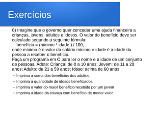 Exercícios
6) Imagine que o governo quer conceder uma ajuda financeira a
crianças, jovens, adultos e idosos. O valor do benefício deve ser
calculado segundo a seguinte fórmula:
benefício = (minimo * idade ) / 100,
onde mínimo é o valor do salário mínimo e idade é a idade da
pessoa a receber o benefício.
Faça um programa em C para ler o nome e a idade de um conjunto
de pessoas. Adote: Criança: de 0 a 10 anos; Jovem: de 11 a 20
anos; Adulto: de 21 a 59 anos; Idoso: acima de 60 anos
– Imprima a soma dos benefícios dos adultos
– Imprima a quantidade de idosos beneficiados
– Imprima o valor do maior benefício recebido por um jovem
– Imprima a idade da criança com benefício de menor valor
 