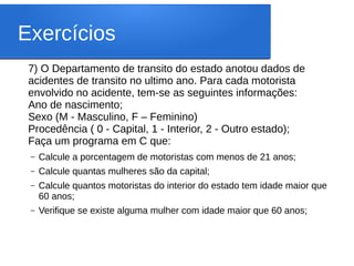 Exercícios
7) O Departamento de transito do estado anotou dados de
acidentes de transito no ultimo ano. Para cada motorista
envolvido no acidente, tem-se as seguintes informações:
Ano de nascimento;
Sexo (M - Masculino, F – Feminino)
Procedência ( 0 - Capital, 1 - Interior, 2 - Outro estado);
Faça um programa em C que:
– Calcule a porcentagem de motoristas com menos de 21 anos;
– Calcule quantas mulheres são da capital;
– Calcule quantos motoristas do interior do estado tem idade maior que
60 anos;
– Verifique se existe alguma mulher com idade maior que 60 anos;
 