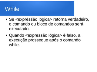 While
● Se <expressão lógica> retorna verdadeiro,
o comando ou bloco de comandos será
executado.
● Quando <expressão lógica> é falso, a
execução prossegue após o comando
while.
 