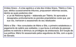 Irmãos Graco – A crise agrária e a luta dos irmãos Graco, Tibério e Caio,
que, eleitos sucessivamente tribunos, propuseram reformas sociais,
dentre as quais podemos citar:
• a Lei de Reforma Agrária – elaborada por Tibério, foi aprovada e
desagradou profundamente os grandes proprietários rurais que, por
sua vez, tramaram o assassinato do seu idealizador.
Mário e Sila – Nos consulados de Mário e Sila, o primeiro estabeleceu o
pagamento de salário aos soldados, o que levou à entrada de pessoas
pobres no exército e diminuiu os privilégios da aristocracia. Em função de
sua política, Mário foi assassinado pelos seguidores de Sila, com a ajuda
do Senado.
 