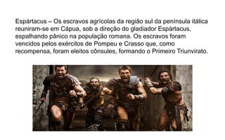 Espártacus – Os escravos agrícolas da região sul da península itálica
reuniram-se em Cápua, sob a direção do gladiador Espártacus,
espalhando pânico na população romana. Os escravos foram
vencidos pelos exércitos de Pompeu e Crasso que, como
recompensa, foram eleitos cônsules, formando o Primeiro Triunvirato.
 