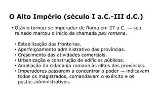 O Alto Império (século I a.C.-III d.C.)
 Otávio tornou-se imperador de Roma em 27 a.C. → seu
reinado marcou o início da chamada pax romana.
• Estabilização das fronteiras.
• Aperfeiçoamento administrativo das províncias.
• Crescimento das atividades comerciais.
• Urbanização e construção de edifícios públicos.
• Ampliação da cidadania romana às elites das províncias.
• Imperadores passaram a concentrar o poder → indicavam
todos os magistrados, comandavam o exército e os
postos administrativos.
 