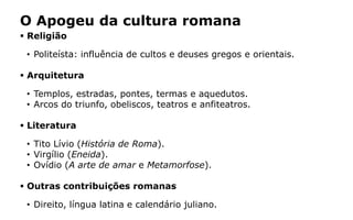 O Apogeu da cultura romana
 Religião
• Politeísta: influência de cultos e deuses gregos e orientais.
 Arquitetura
• Templos, estradas, pontes, termas e aquedutos.
• Arcos do triunfo, obeliscos, teatros e anfiteatros.
 Literatura
• Tito Lívio (História de Roma).
• Virgílio (Eneida).
• Ovídio (A arte de amar e Metamorfose).
 Outras contribuições romanas
• Direito, língua latina e calendário juliano.
 
