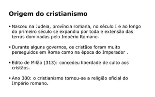 Origem do cristianismo
 Nasceu na Judeia, província romana, no século I e ao longo
do primeiro século se expandiu por toda e extensão das
terras dominadas pelo Império Romano.
 Durante alguns governos, os cristãos foram muito
perseguidos em Roma como na época do Imperador .
 Edito de Milão (313): concedeu liberdade de culto aos
cristãos.
 Ano 380: o cristianismo tornou-se a religião oficial do
Império romano.
 