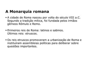  A cidade de Roma nasceu por volta do século VIII a.C.
Segundo a tradição mítica, foi fundada pelos irmãos
gêmeos Rômulo e Remo.
 Primeiros reis de Roma: latinos e sabinos.
Últimos reis: etruscos.
 Os reis etruscos promoveram a urbanização de Roma e
instituíram assembleias políticas para deliberar sobre
questões importantes.
A Monarquia romana
 