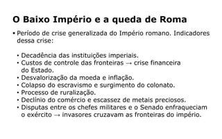 O Baixo Império e a queda de Roma
 Período de crise generalizada do Império romano. Indicadores
dessa crise:
• Decadência das instituições imperiais.
• Custos de controle das fronteiras → crise financeira
do Estado.
• Desvalorização da moeda e inflação.
• Colapso do escravismo e surgimento do colonato.
• Processo de ruralização.
• Declínio do comércio e escassez de metais preciosos.
• Disputas entre os chefes militares e o Senado enfraqueciam
o exército → invasores cruzavam as fronteiras do império.
 