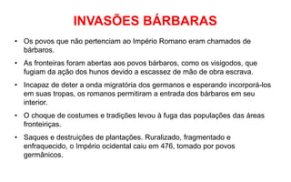INVASÕES BÁRBARAS
• Os povos que não pertenciam ao Império Romano eram chamados de
bárbaros.
• As fronteiras foram abertas aos povos bárbaros, como os visigodos, que
fugiam da ação dos hunos devido a escassez de mão de obra escrava.
• Incapaz de deter a onda migratória dos germanos e esperando incorporá-los
em suas tropas, os romanos permitiram a entrada dos bárbaros em seu
interior.
• O choque de costumes e tradições levou à fuga das populações das áreas
fronteiriças.
• Saques e destruições de plantações. Ruralizado, fragmentado e
enfraquecido, o Império ocidental caiu em 476, tomado por povos
germânicos.
 