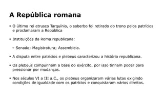 A República romana
 O último rei etrusco Tarquínio, o soberbo foi retirado do trono pelos patrícios
e proclamaram a República
 Instituições da Roma republicana:
• Senado; Magistratura; Assembleia.
 A disputa entre patrícios e plebeus caracterizou a história republicana.
 Os plebeus compunham a base do exército, por isso tinham poder para
pressionar por mudanças.
 Nos séculos VI a III a.C., os plebeus organizaram várias lutas exigindo
condições de igualdade com os patrícios e conquistaram vários direitos.
 