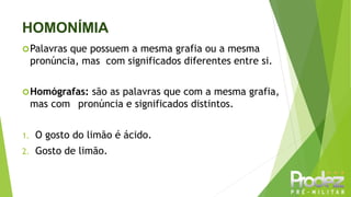 HOMONÍMIA
Palavras que possuem a mesma grafia ou a mesma
pronúncia, mas com significados diferentes entre si.
Homógrafas: são as palavras que com a mesma grafia,
mas com pronúncia e significados distintos.
1. O gosto do limão é ácido.
2. Gosto de limão.
 