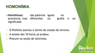 HOMONÍMIA
Homófonas: são palavras iguais na
pronúncia, mas diferentes na grafia e no
significado.
1. O Prefeito assinou o termo de cessão do terreno.
2. A sessão das 10 horas já acabou.
3. Procure na seção de laticínios.
 